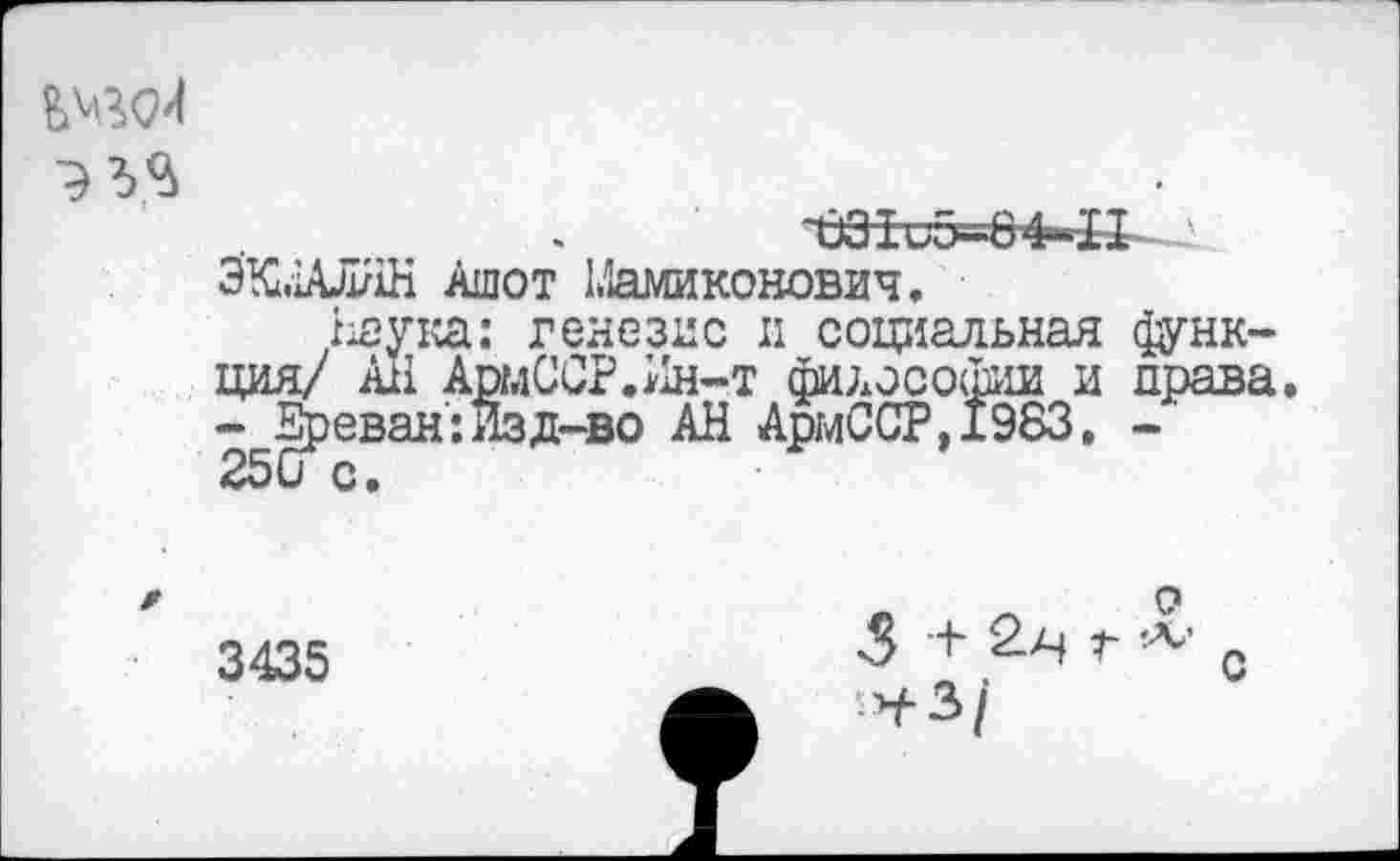 ﻿~Ъ31 u5-64»-H
ЭКМАЛНН Ашот Мамиконович.
/яука: генезис и социальная функция/ All АрмССР.Ин-т философии и права. - Ереван:Изд-во АН АрмССР,1983. -
3435
5 +■ 2--Ч г